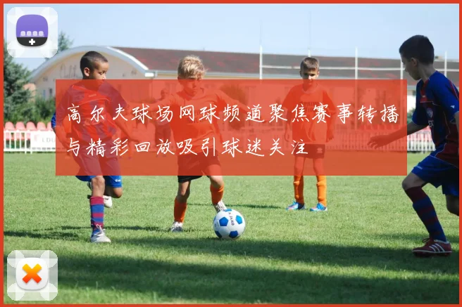 高尔夫球场网球频道聚焦赛事转播与精彩回放吸引球迷关注