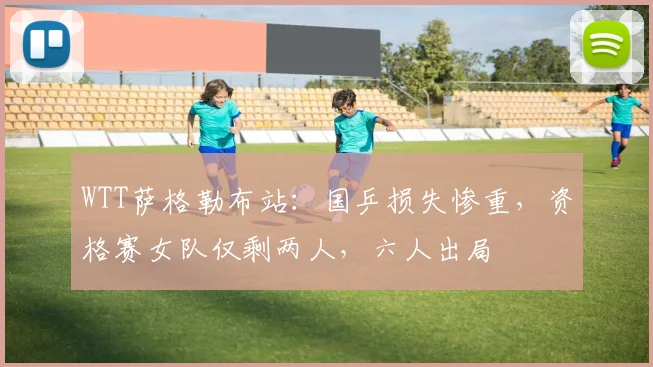 WTT萨格勒布站:国乒损失惨重,资格赛女队仅剩两人,六人出局