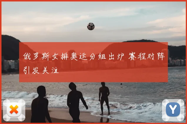 俄罗斯女排奥运分组出炉 赛程对阵引发关注