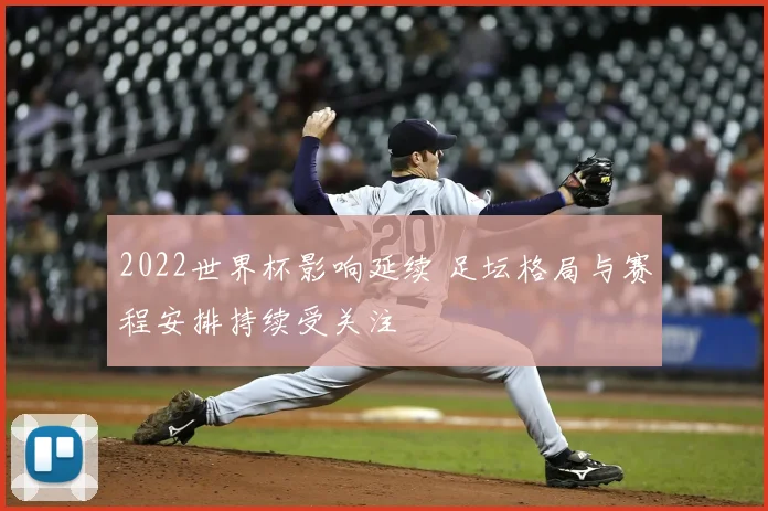 2022世界杯影响延续 足坛格局与赛程安排持续受关注